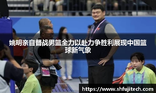 姚明亲自督战男篮全力以赴力争胜利展现中国篮球新气象