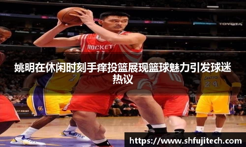 姚明在休闲时刻手痒投篮展现篮球魅力引发球迷热议